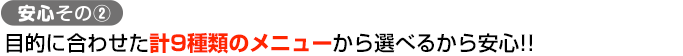 安心その② 目的に合わせた計9種類のメニューから選べるから安心